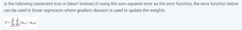 Is the following statement true or false? Instead of using the sum-squared error as the error function, the error function below
can be used in linear regression where gradient descent is used to update the weights.
E =
|tk.p - Ok, pl
pal kal
