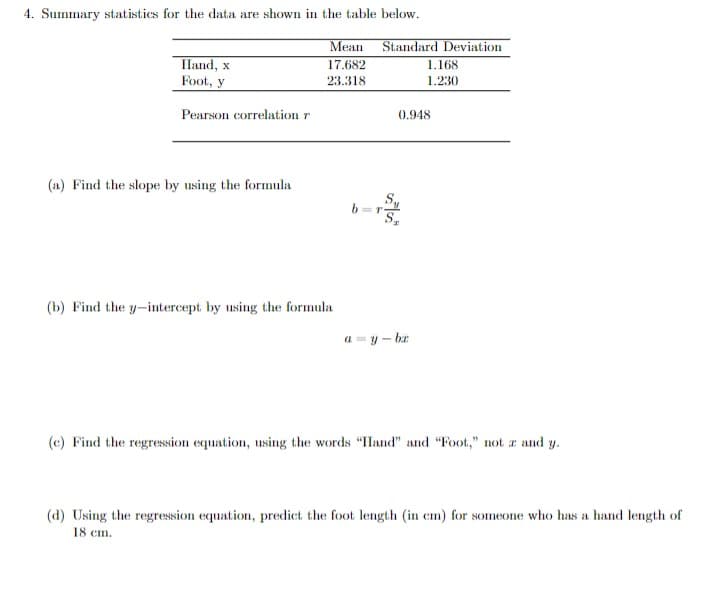 4. Summary statistics for the data are shown in the table below.
Меan
Standard Deviation
Iland, x
17.682
1.168
Foot, y
23.318
1.230
Pearson correlation r
0.948
(a) Find the slope by using the formula
(b) Find the y-intercept by using the formula
a = y – br
(c) Find the regresssion equation, using the words "IHand" and "Foot," not r and y.
(d) Using the regression equation, predict the foot length (in em) for someone who has a hand length of
18 cm.
