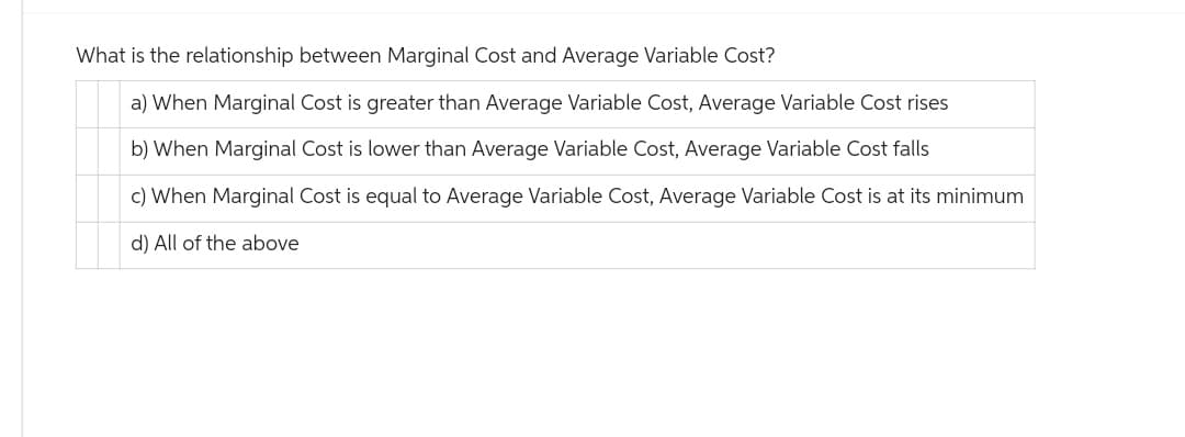What is the relationship between Marginal Cost and Average Variable Cost?
a) When Marginal Cost is greater than Average Variable Cost, Average Variable Cost rises
b) When Marginal Cost is lower than Average Variable Cost, Average Variable Cost falls
c) When Marginal Cost is equal to Average Variable Cost, Average Variable Cost is at its minimum
d) All of the above