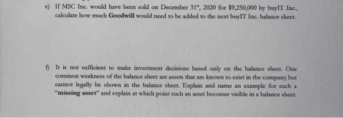 e) If MSC Inc. would have been sold on December 31", 2020 for $9,250,000 by buylT Inc.,
calculate how much Goodwill would need to be added to the next buyIT Inc. balance sheet.
) It is not sufficient to make investment decisions based only on the balance sheet. One
common weakness of the balance sheet are assets that are known to exist in the company but
cannot legally be shown in the balance sheet. Explain and name an example for such a
"missing asset" and explain at which point such an asset becomes visible in a balance sheet.
