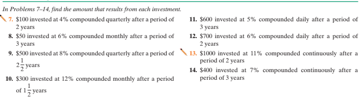 In Problems 7–14, find the amount that results from each investment.
7. $100 invested at 4% compounded quarterly after a period of
2 years
11. $600 invested at 5% compounded daily after a period of
3 years
12. $700 invested at 6% compounded daily after a period of
2 years
13. $1000 invested at 11% compounded continuously after a
period of 2 years
8. $50 invested at 6% compounded monthly after a period of
3 years
9. $500 invested at 8% compounded quarterly after a period of
25 years
14. $400 invested at 7% compounded continuously after a
period of 3 years
10. $300 invested at 12% compounded monthly after a period
1
of 1; years
