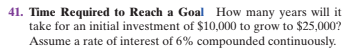 41. Time Required to Reach a Goal How many years will it
take for an initial investment of $10,000 to grow to $25,000?
Assume a rate of interest of 6% compounded continuously.
