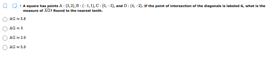 1. A square has points A : (3, 2), B : (-1,1), C : (0, –3), and D : (4, –2). If the point of intersection of the diagonals is labeled G, what is the
measure of AG? Round to the nearest tenth.
AG 5.8
AG = 3
AG = 2.9
AG = 5.9
