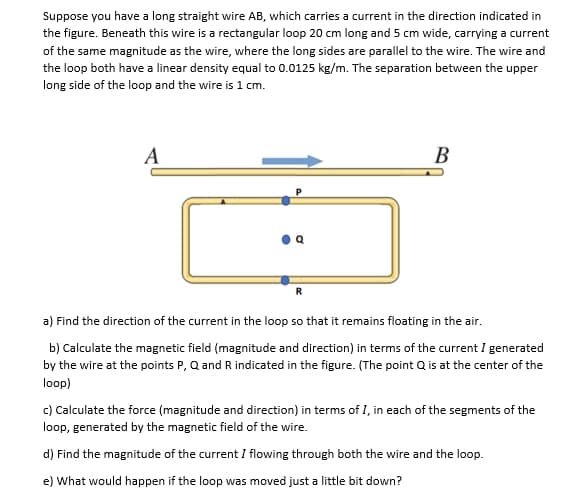 Suppose you have a long straight wire AB, which carries a current in the direction indicated in
the figure. Beneath this wire is a rectangular loop 20 cm long and 5 cm wide, carrying a current
of the same magnitude as the wire, where the long sides are parallel to the wire. The wire and
the loop both have a linear density equal to 0.0125 kg/m. The separation between the upper
long side of the loop and the wire is 1 cm.
B
R
a) Find the direction of the current in the loop so that it remains floating in the air.
b) Calculate the magnetic field (magnitude and direction) in terms of the current I generated
by the wire at the points P, Q and R indicated in the figure. (The point Q is at the center of the
loop)
c) Calculate the force (magnitude and direction) in terms of I, in each of the segments of the
loop, generated by the magnetic field of the wire.
d) Find the magnitude of the current I flowing through both the wire and the loop.
e) What would happen if the loop was moved just a little bit down?
