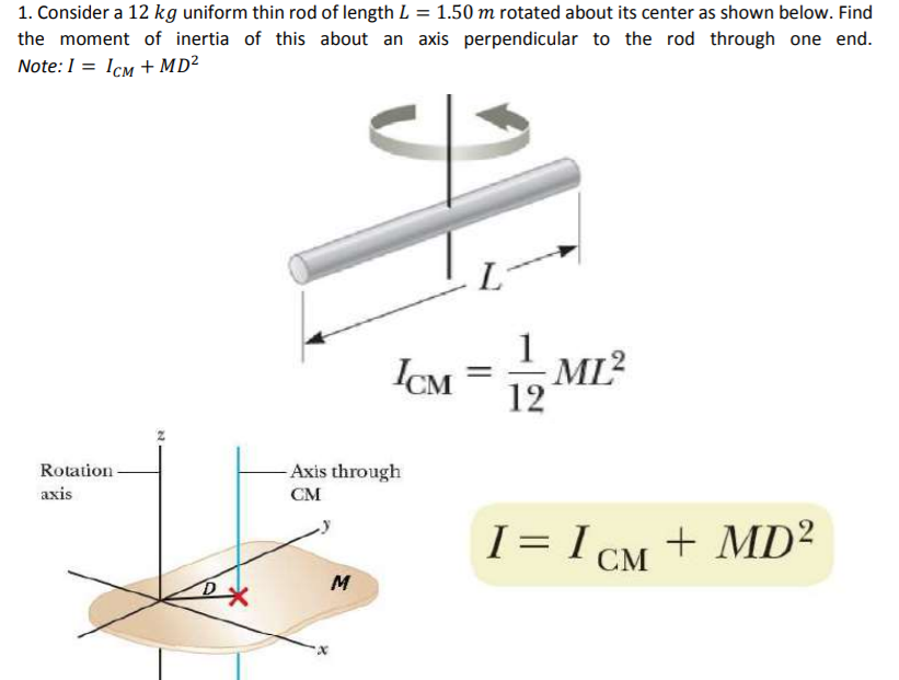 1. Consider a 12 kg uniform thin rod of length L = 1.50 m rotated about its center as shown below. Find
the moment of inertia of this about an axis perpendicular to the rod through one end.
Note:1 = Icm + MD²
IM = 12 M.
Rotation
Axis through
axis
CM
I = I CM + MD²
M
