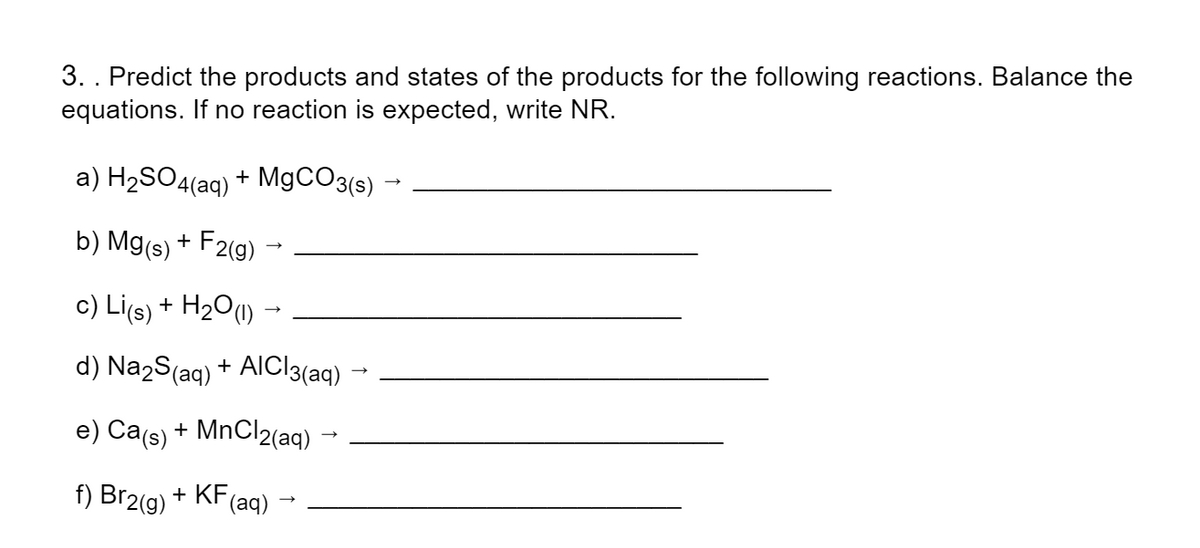 3. . Predict the products and states of the products for the following reactions. Balance the
equations. If no reaction is expected, write NR.
a) H2SO4(aq) + M9CO3(s)
b) Mg(s) + F2(g)
c) Li(s) + H2O(1) →
d) Na2S(aq) + AICI3(aq)
e) Ca(s) + MnCl2(aq)
f) Br2(g) + KF
(aq)
