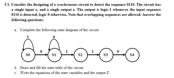 C1. Consider the designing of a synchronous circuit to detect the sequence 0110. The circuit has
a single input x, and a single output z. The output is logic-l whenever the input sequence
0110 is detected, logic-0 otherwise. Note that overlapping sequences are allowed. Answer the
following questions:
a. Complete the following state diagram of the circuit:
1
so
s1
S2
S3
S4
b. Draw and fill the state table of the circuit.
c. Write the equations of the state variables and the output Z.
