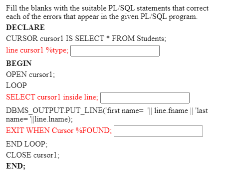 Fill the blanks with the suitable PL/SQL statements that correct
each of the errors that appear in the given PL/SQL program.
DECLARE
CURSOR cursor1 IS SELECT * FROM Students;
line cursorl %type:
BEGIN
OPEN cursor1;
LOOP
SELECT cursor1 inside line;
DBMS_OUTPUT.PUT_LINE('first name= "|| line.fname || 'last
name= '||line.Iname);
EXIT WHEN Cursor %FOUND;
END LOOP:
CLOSE cursor1;
END;
