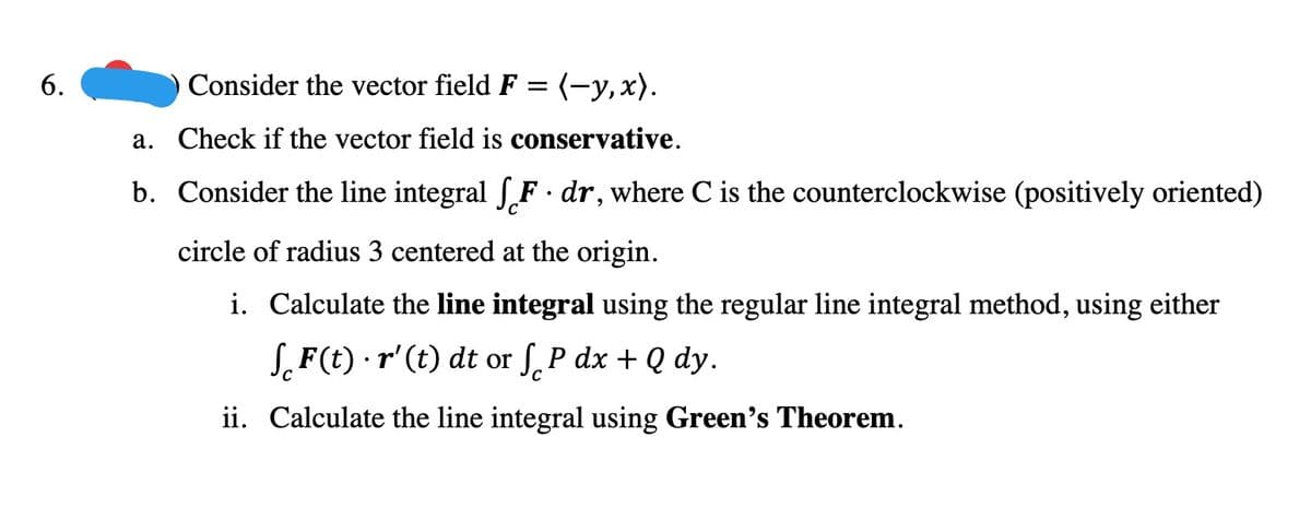 6.
Consider the vector field F = (-y,x).
a. Check if the vector field is conservative.
b. Consider the line integral fF · dr, where C is the counterclockwise (positively oriented)
circle of radius 3 centered at the origin.
i. Calculate the line integral using the regular line integral method, using either
SF(t) · r' (t) dt or S. P dx + Q dy.
C
ii. Calculate the line integral using Green's Theorem.
