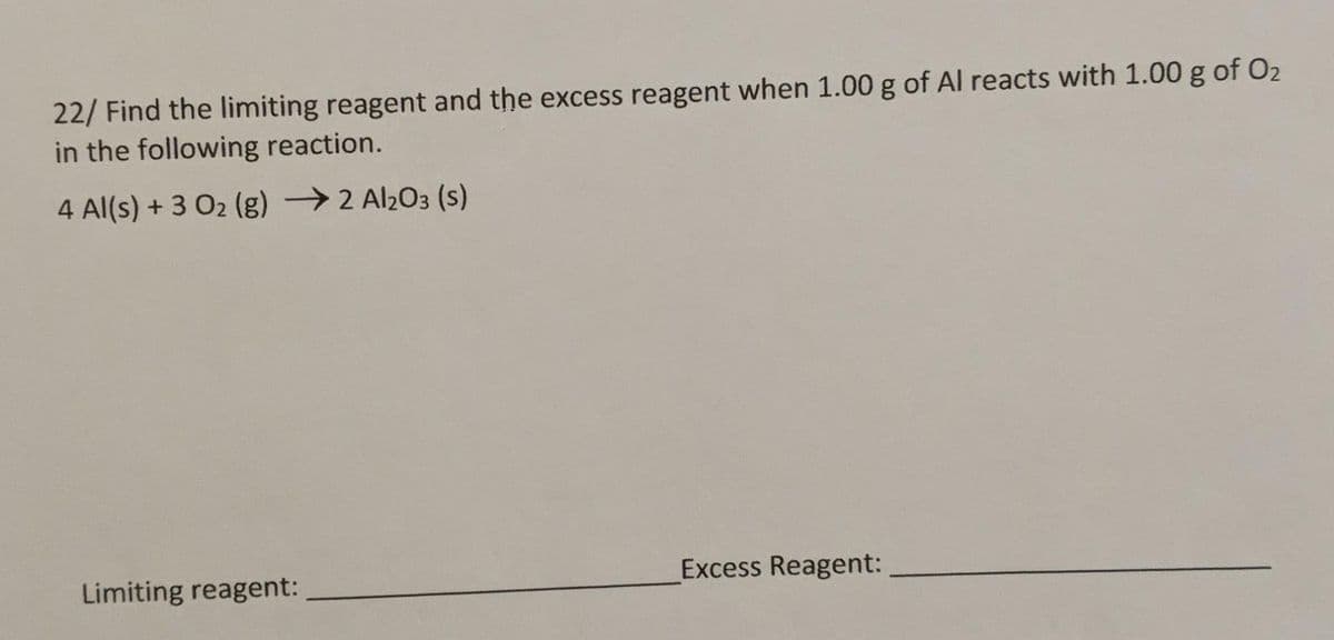 22/ Find the limiting reagent and the excess reagent when 1.00 g of Al reacts with 1.00 g of O2
in the following reaction.
4 Al(s) + 3 O2 (g) → 2 Al2O3 (s)
Limiting reagent:
Excess Reagent:
