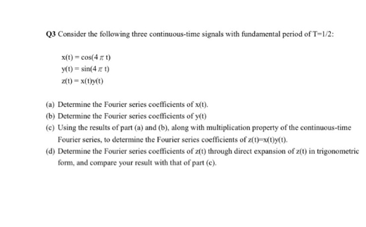 Q3 Consider the following three continuous-time signals with fundamental period of T=1/2:
x(t) = cos(4 7 t)
y(1) = sin(4 z t)
z(1) = x(1)y(0)
(a) Determine the Fourier series coefficients of x(t).
(b) Determine the Fourier series coefficients of y(t)
(c) Using the results of part (a) and (b), along with multiplication property of the continuous-time
Fourier series, to determine the Fourier series coefficients of z(1)=x(t)y(1).
(d) Determine the Fourier series coefficients of z(t) through direct expansion of z(1) in trigonometric
form, and compare your result with that of part (c).
