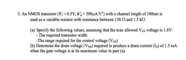 3. An NMOS transistor (V, = 0.5V, k', = 500µA/V³) with a channel length of 180nm is
used as a variable resistor with resistance between 150 2 and 1.5 k2,
(a) Specify the following values, assuming that the max allowed Vos voltage is 1.8V:
- The required transistor width
-The range required for the control voltage (Vcs)
(b) Determine the drain voltage (Vps) required to produce a drain current (Ip) of 1.5 mA
when the gate voltage is at its maximum value in part (a).
