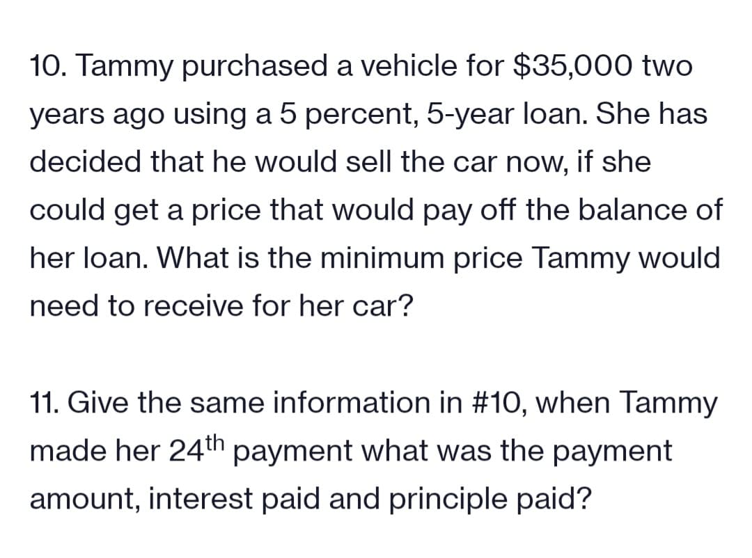 10. Tammy purchased a vehicle for $35,000 two
years ago using a 5 percent, 5-year loan. She has
decided that he would sell the car now, if she
could get a price that would pay off the balance of
her loan. What is the minimum price Tammy would
need to receive for her car?
11. Give the same information in #10, when Tammy
made her 24th payment what was the payment
amount, interest paid and principle paid?
