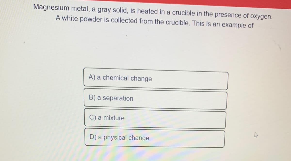 Magnesium metal, a gray solid, is heated in a crucible in the presence of oxygen.
A white powder is collected from the crucible. This is an example of
A) a chemical change
B) a separation
C) a mixture
D) a physical change

