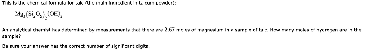 This is the chemical formula for talc (the main ingredient in talcum powder):
Mg; (Si,O3),(OH),
2
2.
An analytical chemist has determined by measurements that there are 2.67 moles of magnesium in a sample of talc. How many moles of hydrogen are in the
sample?
Be sure your answer has the correct number of significant digits.

