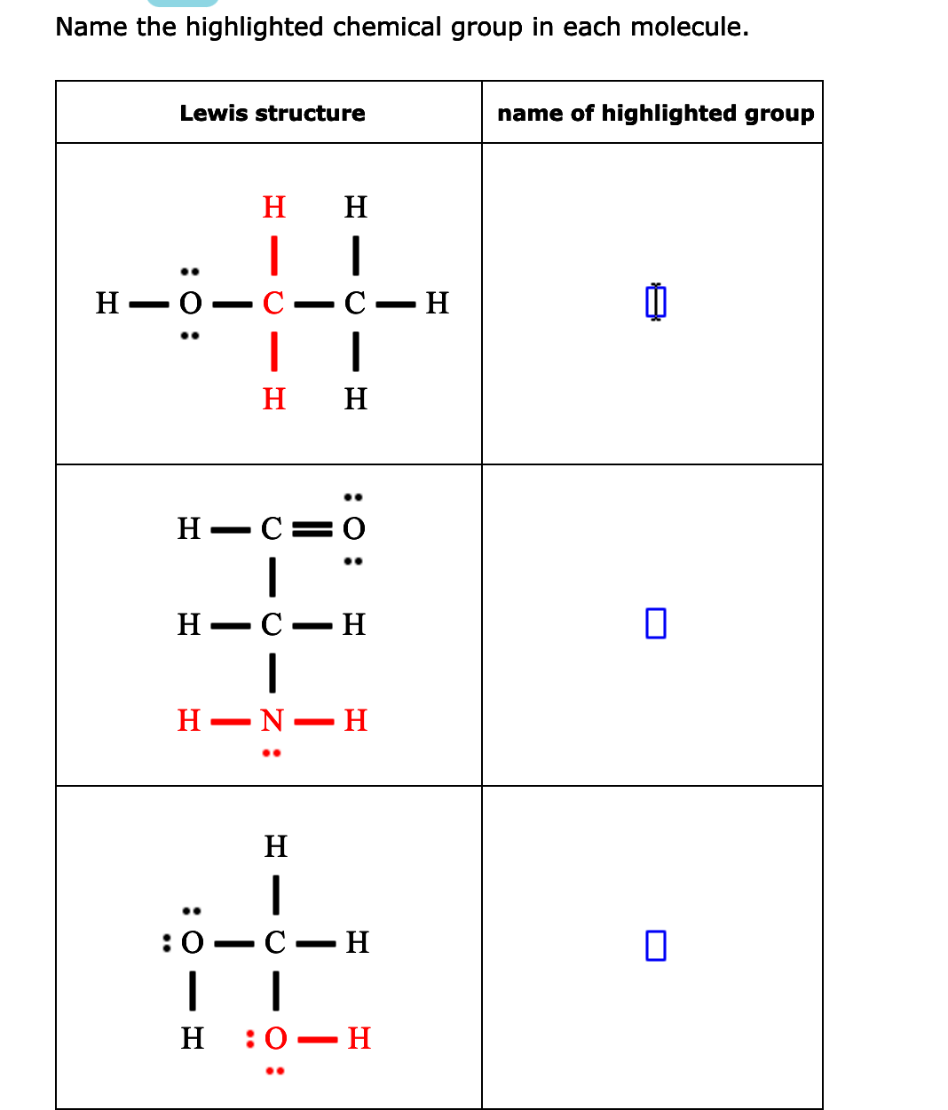Name the highlighted chemical group in each molecule.
Lewis structure
name of highlighted group
H
H
Н — о
C
С — Н
H
H
H-C=0
H
H
N
H
:0
С — Н
H
:0 — Н
:0 :
O - O - Z :
:0:
