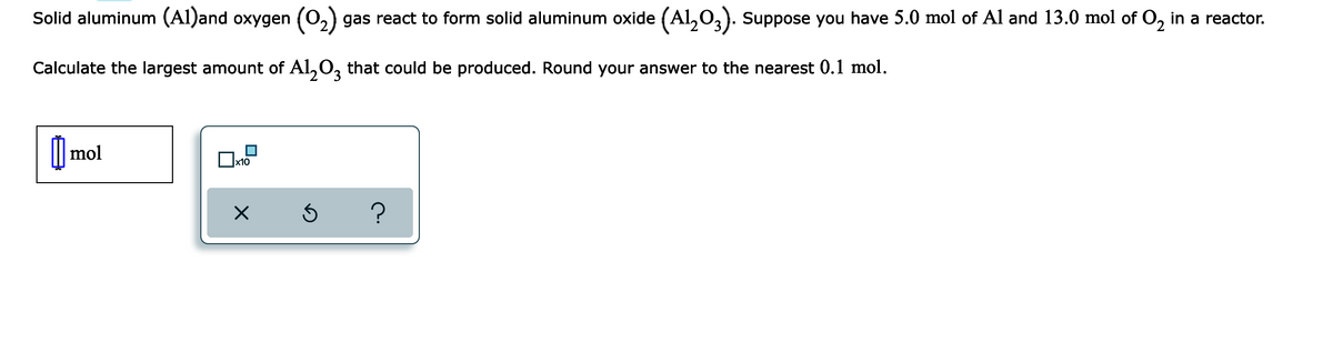 Solid aluminum (Al)and oxygen (02)
gas react to form solid aluminum oxide (Al,O,). Suppose you have 5.0 mol of Al and 13.0 mol of O, in a reactor.
Calculate the largest amount of Al,0, that could be produced. Round your answer to the nearest 0.1 mol.
|| mol
