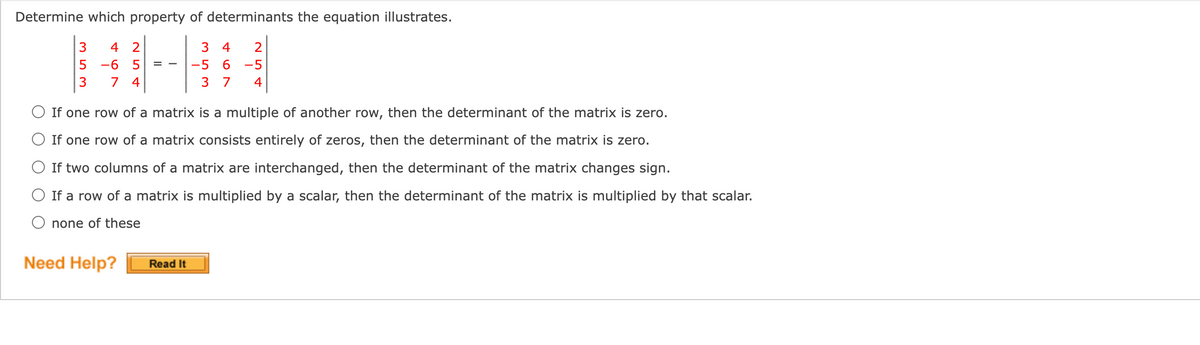 Determine which property of determinants the equation illustrates.
3
4 2
4
-6
-5
6.
-5
7 4
3 7
4
If one row of a matrix is a multiple of another row, then the determinant of the matrix is zero.
O If one row of a matrix consists entirely of zeros, then the determinant of the matrix is zero.
O If two columns of a matrix are interchanged, then the determinant of the matrix changes sign.
O If a row of a matrix is multiplied by a scalar, then the determinant of the matrix is multiplied by that scalar.
O none of these
Need Help?
Read It
