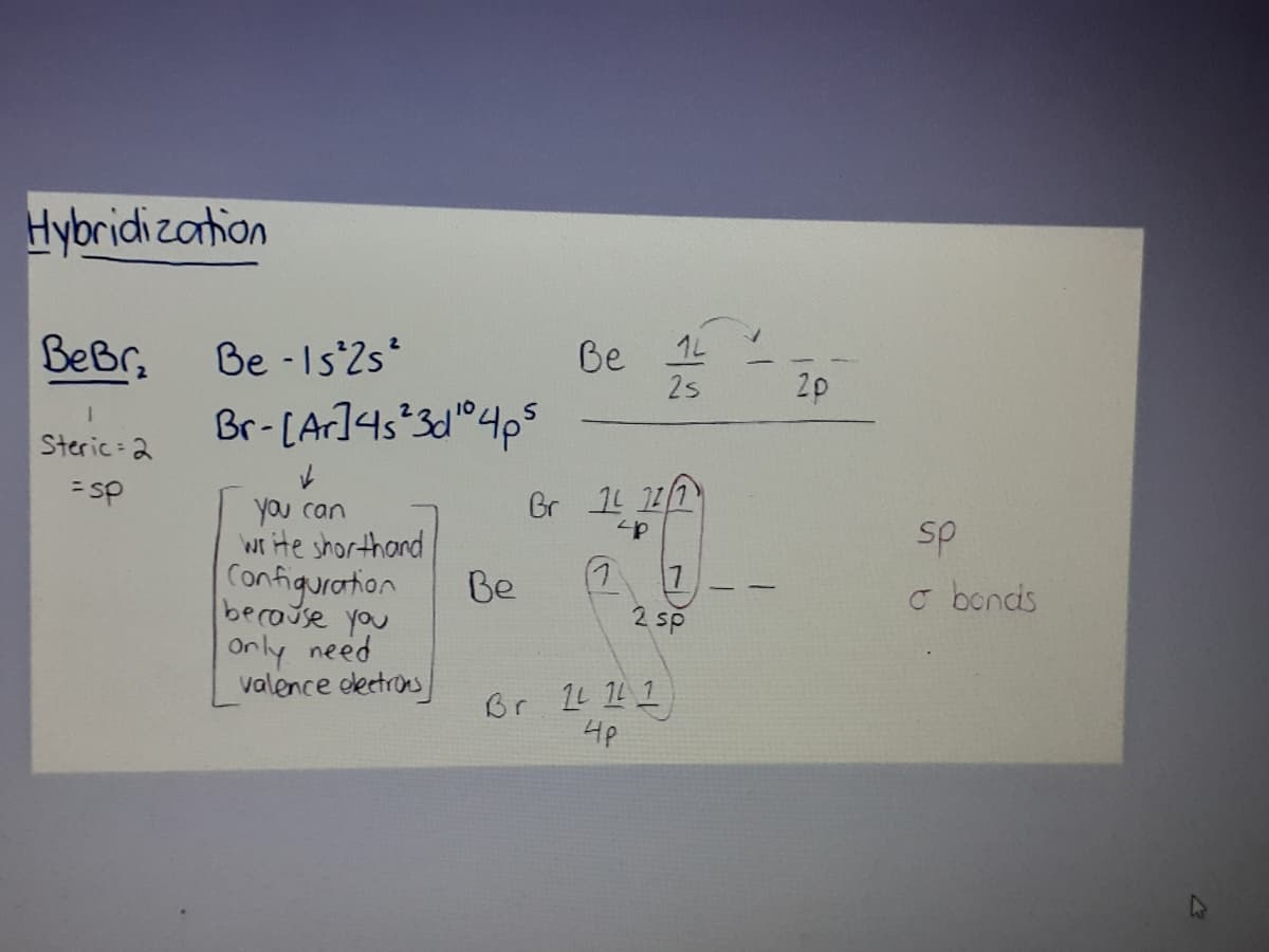 Hybridi zartion
BeBr,
Be - Is'2s*
Be
2s
1L
2p
Br-[A]4s*3dl®4p$
Steric 2
= sp
Gr 11 11
you can
write shorthand
Configuration
sp
(7
2 sp
Be
o bonds
because you
Only need
valence detros
4p

