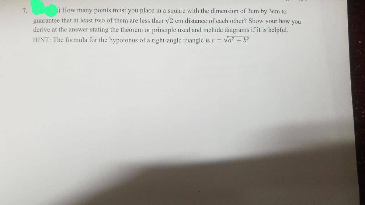 7.
) How many points must you place in a square with the dimension of 3cm by 3cm to
guarantee that at least two of them are less than √2 cm distance of each other? Show your how you
derive at the answer stating the theorem or principle used and include diagrams if it is helpful.
HINT: The formula for the hypotonus of a right-angle triangle is c = √a² + b²