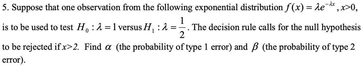 -2x
5. Suppose that one observation from the following exponential distribution f(x) = λe¯
1
is to be used to test Ho : 2 = 1 versus H₁ : 2
=
The decision rule calls for the null hypothesis
0
2
to be rejected if x>2. Find a (the probability of type 1 error) and ß (the probability of type 2
error).
, x>0,
2