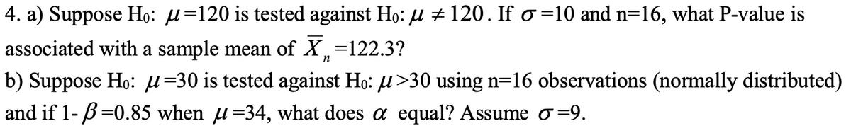 4. a) Suppose Ho: μ=120 is tested against Ho: µ ‡ 120. If σ=10 and n=16, what P-value is
associated with a sample mean of X₁ =122.3?
n
b) Suppose Ho: μ=30 is tested against Ho: µ>30 using n=16 observations (normally distributed)
and if 1- B=0.85 when µ=34, what does a equal? Assume ♂=9.