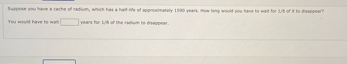 Suppose you have a cache of radium, which has a half-life of approximately 1590 years. How long would you have to wait for 1/8 of it to disappear?
You would have to wait
years for 1/8 of the radium to disappear.
