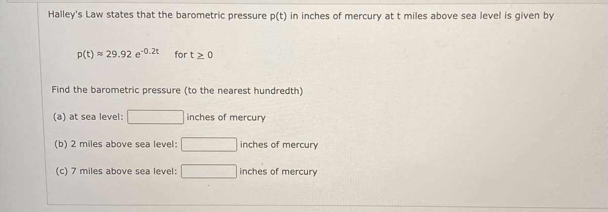 Halley's Law states that the barometric pressure p(t) in inches of mercury at t miles above sea level is given by
p(t) = 29.92 e-0.2t
for t > 0
Find the barometric pressure (to the nearest hundredth)
(a) at sea level:
inches of mercury
(b) 2 miles above sea level:
inches of mercury
(c) 7 miles above sea level:
inches of mercury
