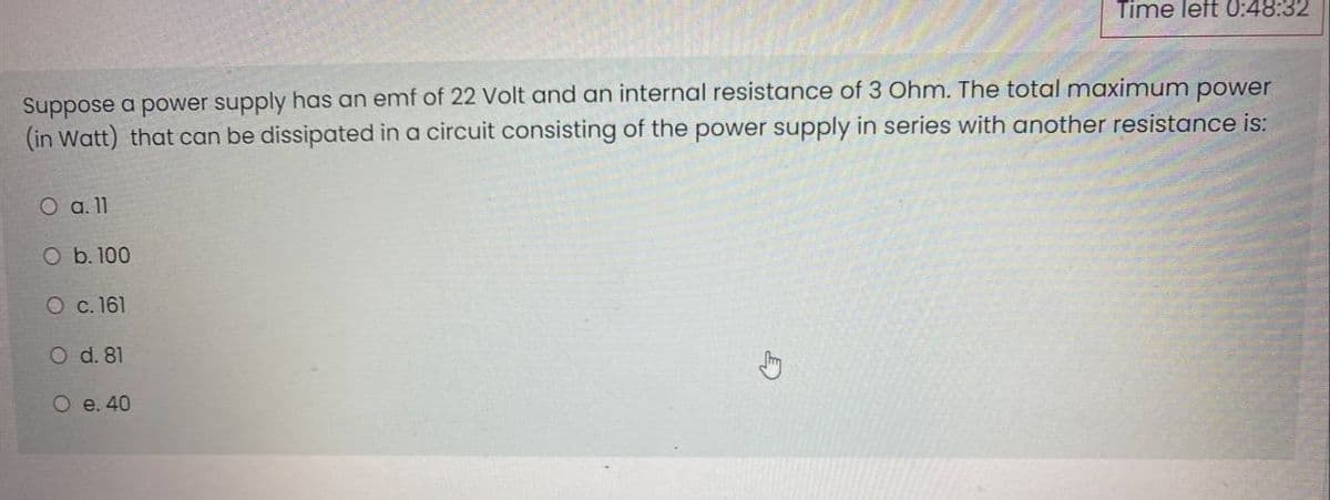 Time left 0:48:32
Suppose a power supply has an emf of 22 Volt and an internal resistance of 3 Ohm. The total maximum power
(in Watt) that can be dissipated in a circuit consisting of the power supply in series with another resistance is:
O a.11
O b. 100
O c. 161
O d. 81
O e. 40
