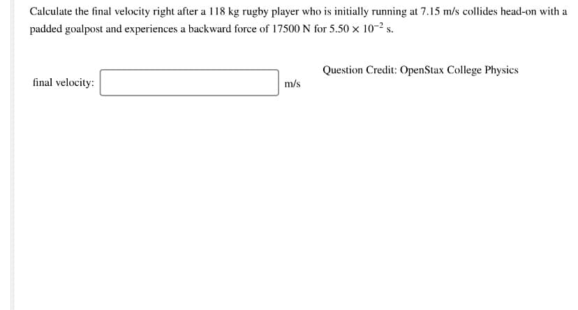 Calculate the final velocity right after a 118 kg rugby player who is initially running at 7.15 m/s collides head-on with a
padded goalpost and experiences a backward force of 17500 N for 5.50 × 10-2 s.
Question Credit: OpenStax College Physics
final velocity:
m/s

