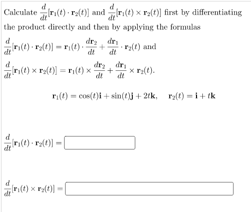 d
Calculate ri(t) r2(t)] and ri(t) x r2(t)] first by differentiating
d
dt
the product directly and then by applying the formulas
dr2
dri
ri(t) · r2(t)] =r¡(t).
dt
r2(t) and
dt
dt
dr2
ri(t) x r2(t)] = ri(t) ×
dri
x r2(t).
dt
%3D
dt
dt
ri(t) = cos(t)i + sin(t)j + 2tk, r2(t) = i+ tk
ri(t) - r2(t)] =
dt
[ri(t) x r2(t)]:
dt
