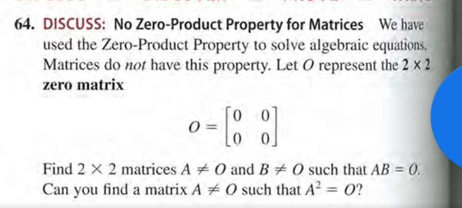 Find 2 X 2 matrices A 0 and B # 0 such that AB = 0.
Can you find a matrix A + 0 such that A2 = 0?
