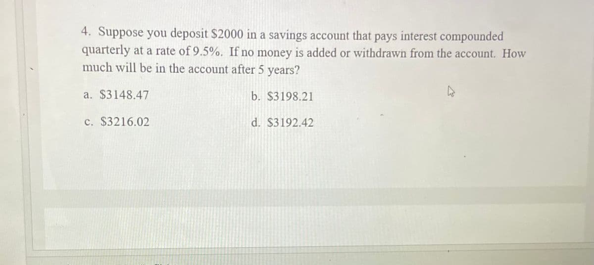4. Suppose you deposit $2000 in a savings account that pays interest compounded
quarterly at a rate of 9.5%. If no money is added or withdrawn from the account. How
much will be in the account after 5 years?
a. $3148.47
b. $3198.21
c. $3216.02
d. $3192.42

