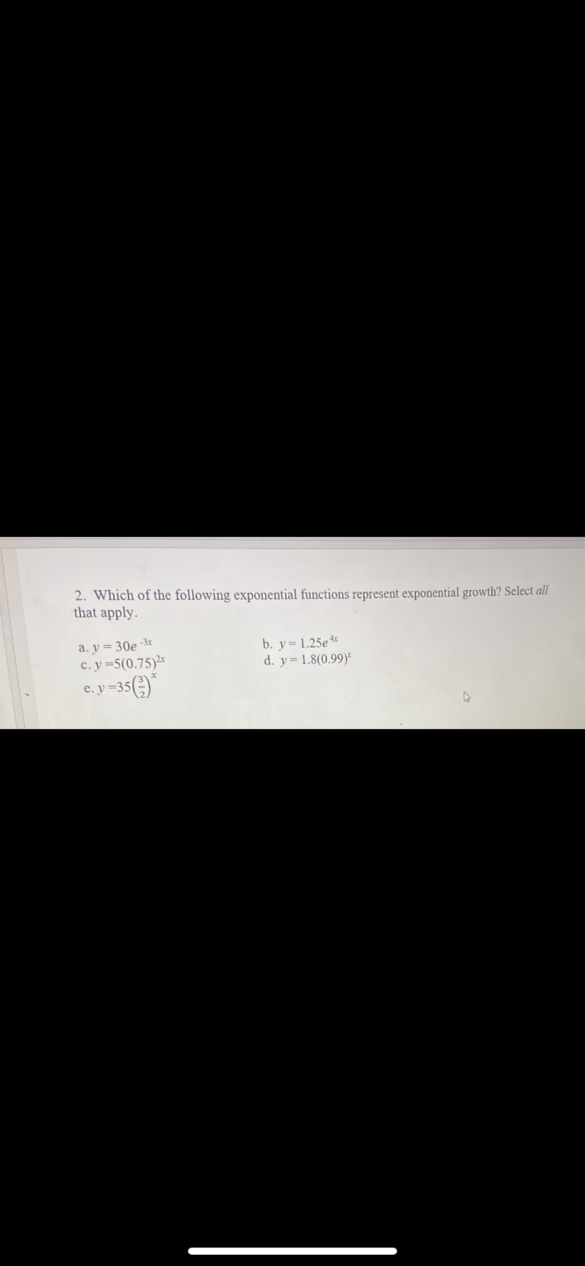 2. Which of the following exponential functions represent exponential growth? Select all
that apply.
a. y = 30e -3x
c. y=5(0.75)*
b. y= 1.25e x
d. y= 1.8(0.99)
e.y =35()*
