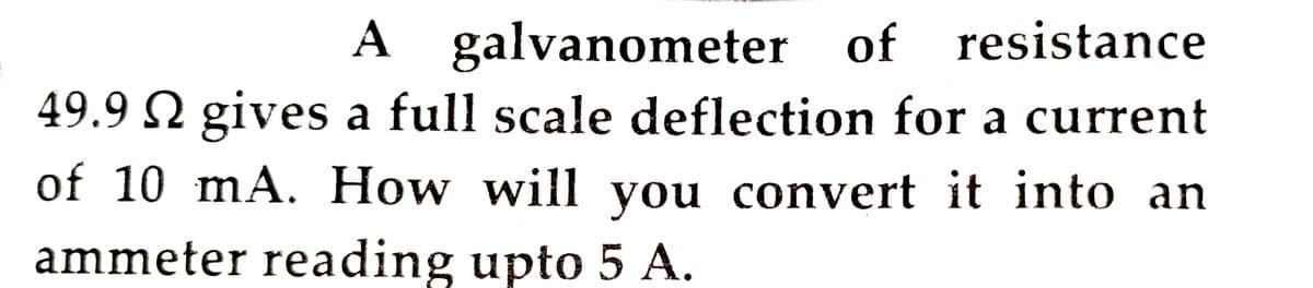 A galvanometer of resistance
49.9 N gives a full scale deflection for a current
A
of 10 mA. How will you convert it into an
ammeter reading upto 5 A.
