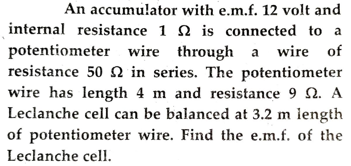 An accumulator with e.m.f. 12 volt and
internal resistance 1 is connected to a
potentiometer wire through
resistance 50 Q in series. The potentiometer
wire has length 4 m and resistance 9 2. A
Leclanche cell can be balanced at 3.2 m length
a
wire
of
of potentiometer wire. Find the e.m.f. of the
Leclanche cell.
