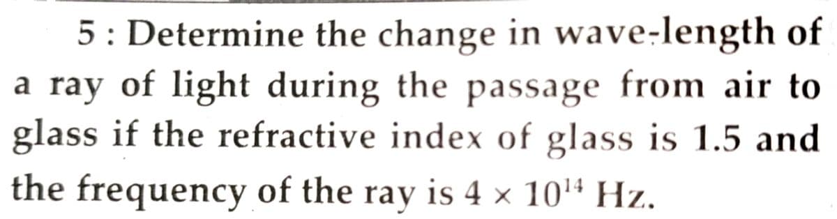 5: Determine the change in wave-length of
a ray of light during the passage from air to
glass if the refractive index of glass is 1.5 and
the frequency of the ray is 4 × 10'' Hz.
