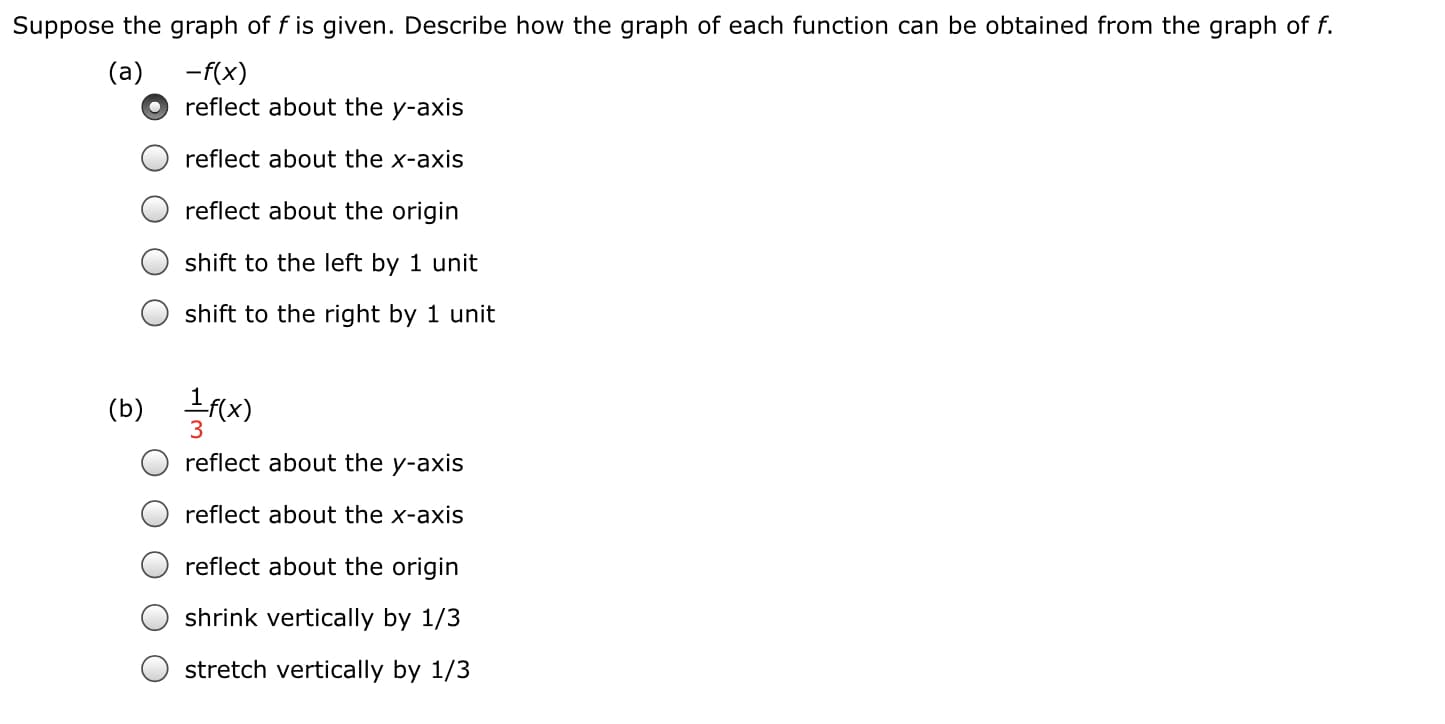 Suppose the graph of f is given. Describe how the graph of each function can be obtained from the graph of f.
(a)
-f(x)
reflect about the y-axis
reflect about the x-axis
reflect about the origin
shift to the left by 1 unit
shift to the right by 1 unit
(b) fx)
3
reflect about the y-a:
reflect about the x-axis
reflect about the origin
shrink vertically by 1/3
stretch vertically by 1/3
