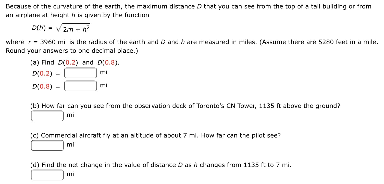 Because of the curvature of the earth, the maximum distance D that you can see from the top of a tall building or from
an airplane at height h is given by the function
D(h)
= V 2rh + h2
where r = 3960 mi is the radius of the earth and D and h are measured in miles. (Assume there are 5280 feet in a mile.
Round your answers to one decimal place.)
(a) Find D(0.2) and D(0.8).
D(0.2) =
mi
D(0.8) =
mi
(b) How far can you see from the observation deck of Toronto's CN Tower, 1135 ft above the ground?
mi
(c) Commercial aircraft fly at an altitude of about 7 mi. How far can the pilot see?
mi
(d) Find the net change in the value of distance D ash changes from 1135 ft to 7 mi.
mi
