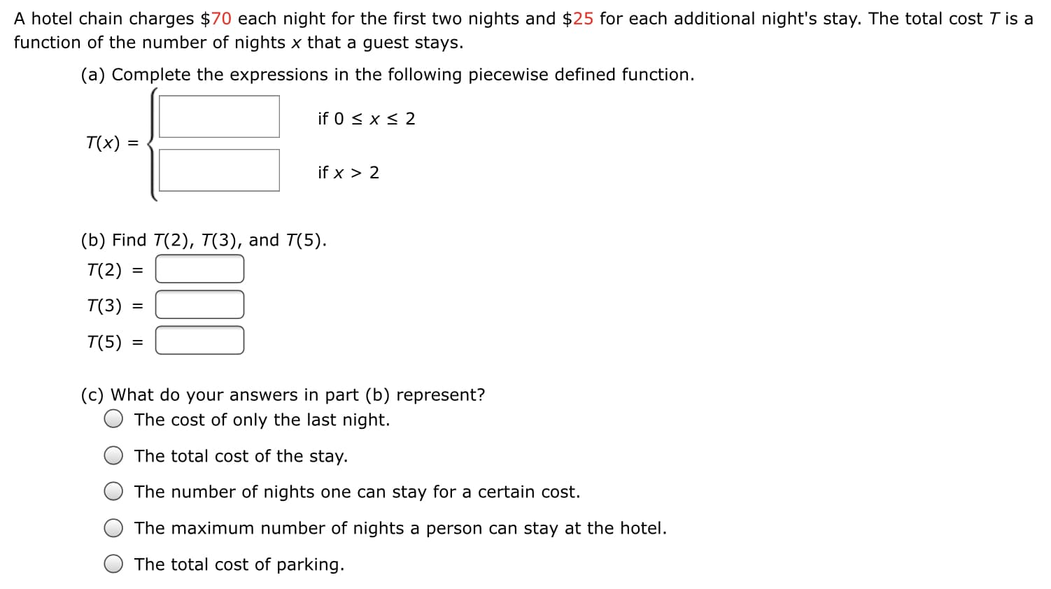 A hotel chain charges $70 each night for the first two nights and $25 for each additional night's stay. The total cost T is a
function of the number of nights x that a guest stays.
(a) Complete the expressions in the following piecewise defined function.
if 0 < x < 2
T(x)
%3D
if x > 2
(b) Find T(2), T(3), and T(5).
T(2)
T(3)
T(5) :
(c) What do your answers in part (b) represent?
The cost of only the last night.
The total cost of the stay.
The number of nights one can stay for a certain cost.
The maximum number of nights a person can stay at the hotel.
The total cost of parking.
