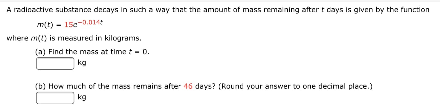A radioactive substance decays in such a way that the amount of mass remaining after t days is given by the function
m(t) = 15e-0.014t
where m(t) is measured in kilograms.
(a) Find the mass at time t = 0.
kg
(b) How much of the mass remains after 46 days? (Round your answer to one decimal place.)
kg
