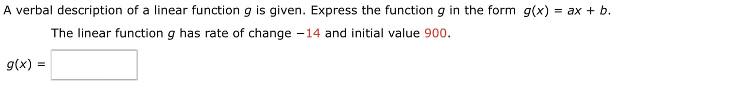 A verbal description of a linear function g is given. Express the function g in the form g(x) = ax + b.
The linear function g has rate of change -14 and initial value 900.
g(x) =
