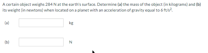 A certain object weighs 284 N at the earth's surface. Determine (a) the mass of the object (in kilograms) and (b)
its weight (in newtons) when located on a planet with an acceleration of gravity equal to 6 ft/s².
(a)
(b)
kg
N