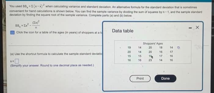 100
You used SS, -2(x-x)2 when calculating variance and standard deviation. An alternative formula for the standard deviation that is sometimes
convenient for hand calculations is shown below. You can find the sample variance by dividing the sum of squares by n-1, and the sample standard
deviation by finding the square root of the sample variance. Complete parts (a) and (b) below.
SS, 1².
- X
Click the icon for a table of the ages (in years) of shoppers at a lo
Data table
Shoppers' Ages.
20
19
18
20
20
16
(a) Use the shortcut formula to calculate the sample standard deviatio
15
18
17
SH
16
23
14
(Simplify your answer. Round to one decimal place as needed.)
14
14
15
16
Print
Done
14
17
16
16
R