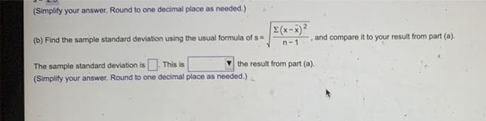 (Simplify your answer. Round to one decimal place as needed.)
(b) Find the sample standard deviation using the usual formula of s=
The sample standard deviation is. This is
(Simplify your answer. Round to one decimal place as needed.)
Σ(x-x)²
n-1
the result from part (a).
and compare it to your result from part (a).