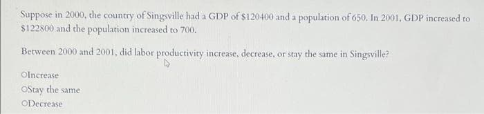 Suppose in 2000, the country of Singsville had a GDP of $120400 and a population of 650. In 2001, GDP increased to
$122800 and the population increased to 700.
Between 2000 and 2001, did labor productivity increase, decrease, or stay the same in Singsville?
Olncrease
Ostay the same
ODecrease