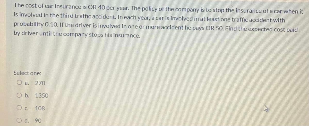 The cost of car insurance is OR 40 per year. The policy of the company is to stop the insurance of a car when it
is involved in the third traffic accident. In each year, a car is involved in at least one traffic accident with
probability 0.10. If the driver is involved in one or more accident he pays OR 50. Find the expected cost paid
by driver until the company stops his insurance.
Select one:
O a.
270
O b. 1350
O c. 108
d. 90
