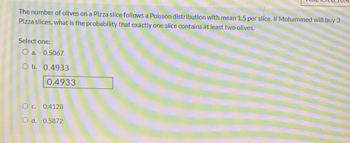 The number of olives on a Pizza slice follows a Poisson distribution with mean 1.5 per slice. If Mohammed will buy 3
Pizza slices, what is the probability that exactly one slice contains at least two olives.
Select one:
O a. 0.5067
O b. 0.4933
0.4933
O c. 0.4128
O d. 0.5872
