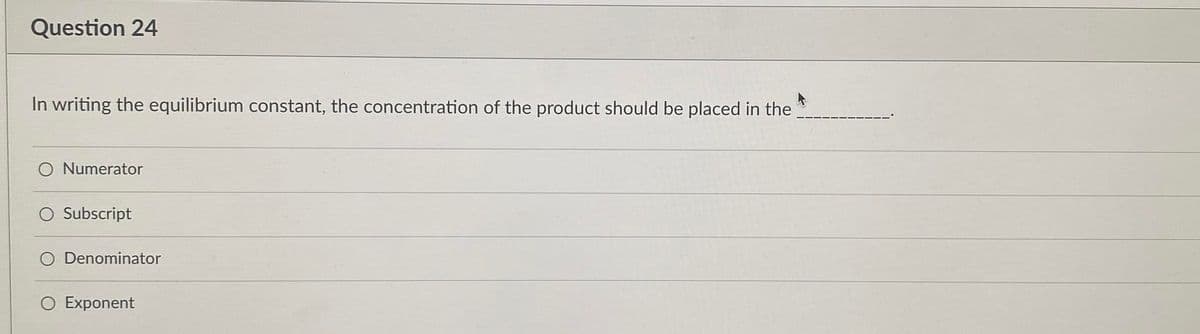 Question 24
In writing the equilibrium constant, the concentration of the product should be placed in the
Numerator
Subscript
Denominator
O Exponent
