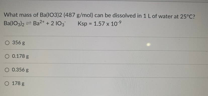 What mass of Ba(IO3)2 (487 g/mol) can be dissolved in 1 L of water at 25°C?
Ba(IO3)2 = Ba2+ + 2 I03
Ksp = 1.57 x 10-9
O 356 g
O 0.178 g
O 0.356 g
O 178 g
